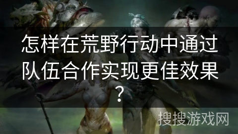 怎样在荒野行动中通过队伍合作实现更佳效果？