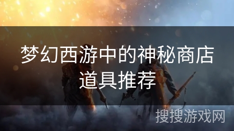 梦幻西游中的神秘商店道具推荐 梦幻西游中的神秘商店道具推荐