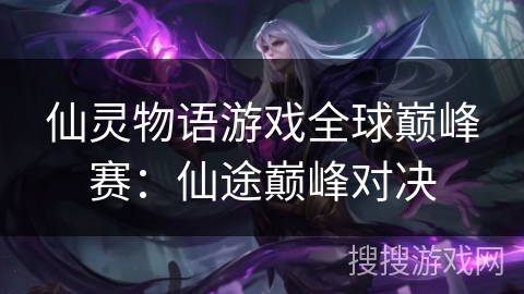 仙灵物语游戏全球巅峰赛：仙途巅峰对决