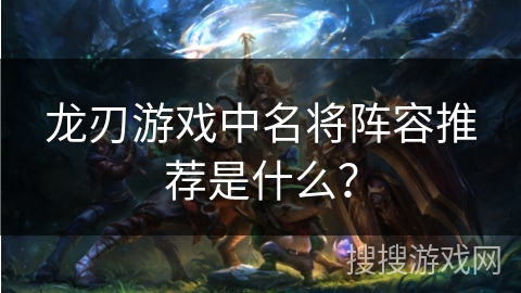 龙刃游戏中名将阵容推荐是什么? 龙刃游戏中名将阵容推荐是什么?