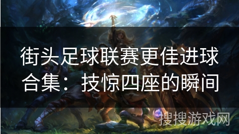 街头足球联赛更佳进球合集:技惊四座的瞬间 街头足球联赛更佳进球合集:技惊四座的瞬间