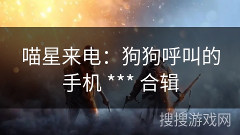 喵星来电:狗狗呼叫的手机 *** 合辑 喵星来电:狗狗呼叫的手机 *** 合辑