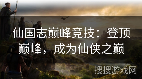 仙国志巅峰竞技：登顶巅峰，成为仙侠之巅