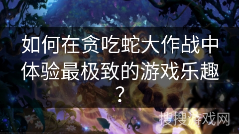 如何在贪吃蛇大作战中体验最极致的游戏乐趣？