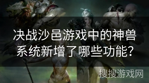决战沙邑游戏中的神兽系统新增了哪些功能？