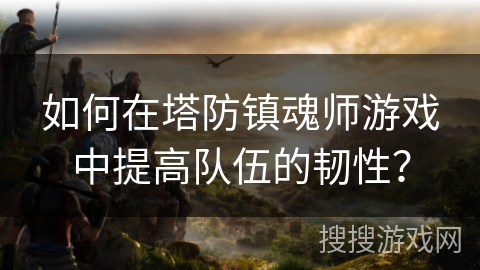 如何在塔防镇魂师游戏中提高队伍的韧性？