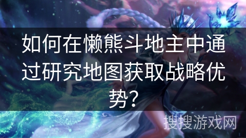 如何在懒熊斗地主中通过研究地图获取战略优势？