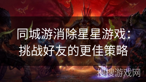 同城游消除星星游戏:挑战好友的更佳策略 同城游消除星星游戏:挑战好友的更佳策略