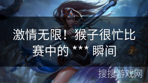 激情无限!猴子很忙比赛中的 *** 瞬间 激情无限!猴子很忙比赛中的 *** 瞬间