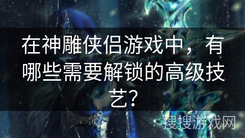 在神雕侠侣游戏中,有哪些需要解锁的高级技艺? 在神雕侠侣游戏中,有哪些需要解锁的高级技艺?