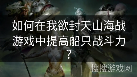 如何在我欲封天山海战游戏中提高船只战斗力? 如何在我欲封天山海战游戏中提高船只战斗力?