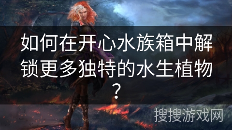 如何在开心水族箱中解锁更多独特的水生植物? 如何在开心水族箱中解锁更多独特的水生植物?