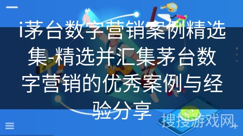 i茅台数字营销案例精选集-精选并汇集茅台数字营销的优秀案例与经验分享