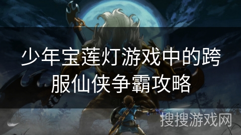 少年宝莲灯游戏中的跨服仙侠争霸攻略