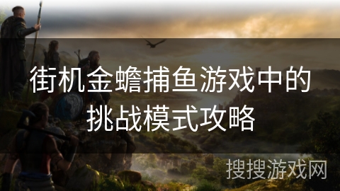 街机金蟾捕鱼游戏中的挑战模式攻略 街机金蟾捕鱼游戏中的挑战模式攻略