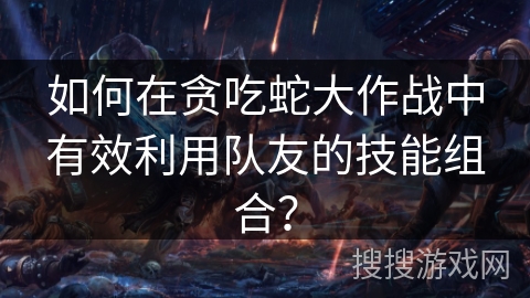 如何在贪吃蛇大作战中有效利用队友的技能组合?