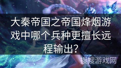 大秦帝国之帝国烽烟游戏中哪个兵种更擅长远程输出？