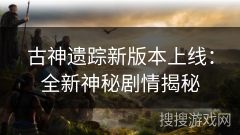 古神遗踪新版本上线:全新神秘剧情揭秘 古神遗踪新版本上线:全新神秘剧情揭秘