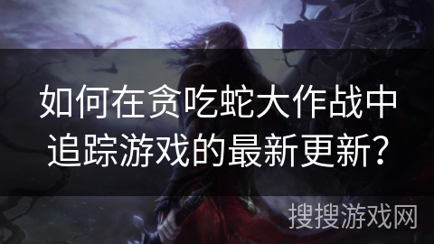 如何在贪吃蛇大作战中追踪游戏的最新更新?