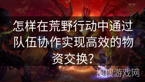 怎样在荒野行动中通过队伍协作实现高效的物资交换? 怎样在荒野行动中通过队伍协作实现高效的物资交换?