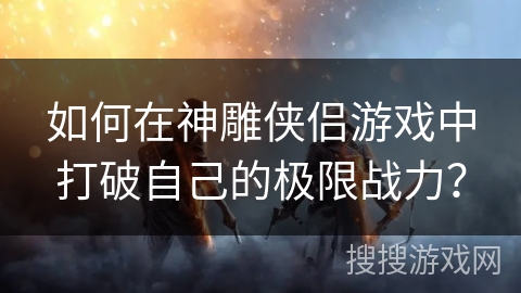 如何在神雕侠侣游戏中打破自己的极限战力? 如何在神雕侠侣游戏中打破自己的极限战力?