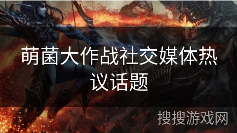 萌菌大作战社交媒体热议话题 萌菌大作战社交媒体热议话题