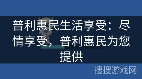 普利惠民生活享受:尽情享受,普利惠民为您提供 普利惠民生活享受:尽情享受,普利惠民为您提供