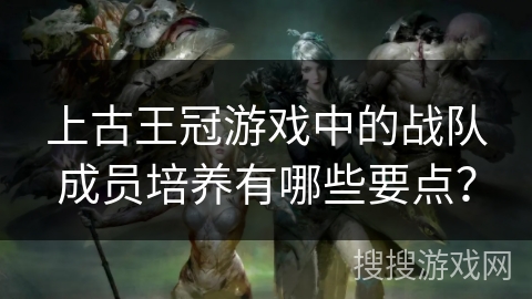 上古王冠游戏中的战队成员培养有哪些要点？