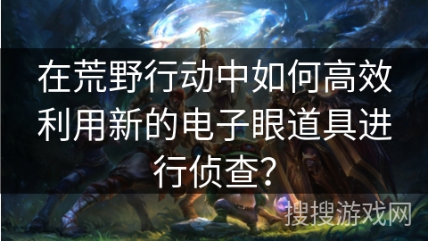 在荒野行动中如何高效利用新的电子眼道具进行侦查？