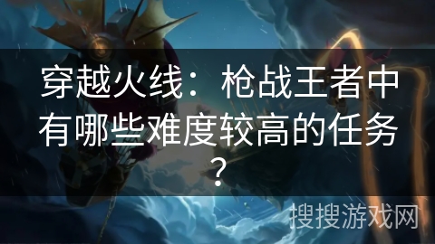 穿越火线：枪战王者中有哪些难度较高的任务？