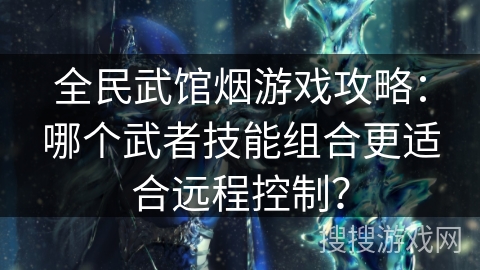 全民武馆烟游戏攻略：哪个武者技能组合更适合远程控制？