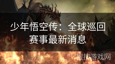 少年悟空传:全球巡回赛事最新消息 少年悟空传:全球巡回赛事最新消息