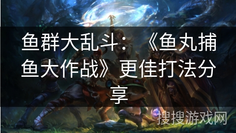 鱼群大乱斗:《鱼丸捕鱼大作战》更佳打法分享 鱼群大乱斗:《鱼丸捕鱼大作战》更佳打法分享