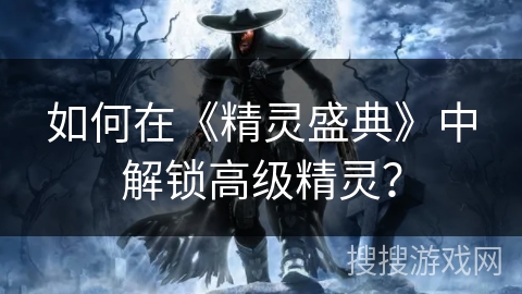 如何在《精灵盛典》中解锁高级精灵? 如何在《精灵盛典》中解锁高级精灵?