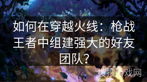 如何在穿越火线:枪战王者中组建强大的好友团队?