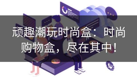 顽趣潮玩时尚盒:时尚购物盒,尽在其中! 顽趣潮玩时尚盒:时尚购物盒,尽在其中!