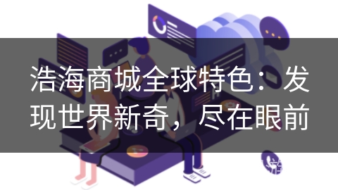 浩海商城全球特色:发现世界新奇,尽在眼前 浩海商城全球特色:发现世界新奇,尽在眼前