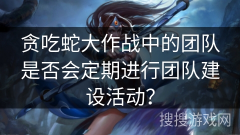 贪吃蛇大作战中的团队是否会定期进行团队建设活动？