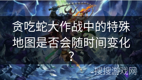 贪吃蛇大作战中的特殊地图是否会随时间变化？