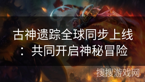 古神遗踪全球同步上线:共同开启神秘冒险 古神遗踪全球同步上线:共同开启神秘冒险