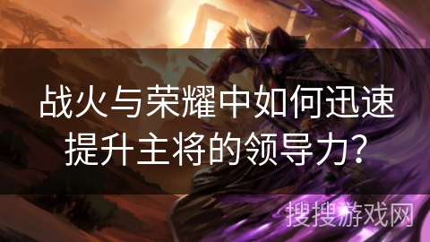 战火与荣耀中如何迅速提升主将的领导力? 战火与荣耀中如何迅速提升主将的领导力?