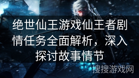 绝世仙王游戏仙王者剧情任务全面解析,深入探讨故事情节 绝世仙王游戏仙王者剧情任务全面解析,深入探讨故事情节
