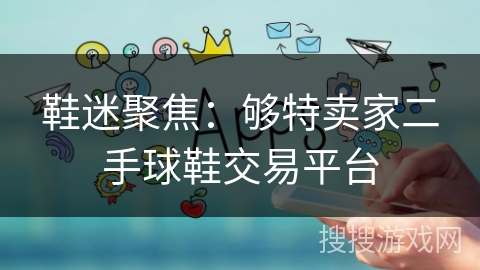 鞋迷聚焦:够特卖家二手球鞋交易平台 鞋迷聚焦:够特卖家二手球鞋交易平台