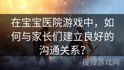 在宝宝医院游戏中，如何与家长们建立良好的沟通关系？