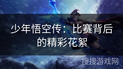 少年悟空传：比赛背后的精彩花絮