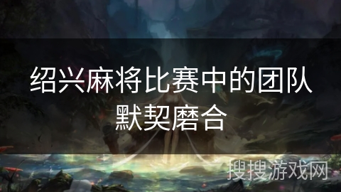 绍兴麻将比赛中的团队默契磨合 绍兴麻将比赛中的团队默契磨合