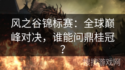 风之谷锦标赛:全球巅峰对决,谁能问鼎桂冠? 风之谷锦标赛:全球巅峰对决,谁能问鼎桂冠?