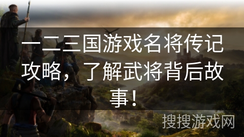 一二三国游戏名将传记攻略，了解武将背后故事！