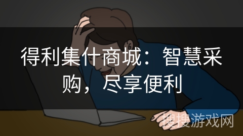 得利集什商城:智慧采购,尽享便利 得利集什商城:智慧采购,尽享便利