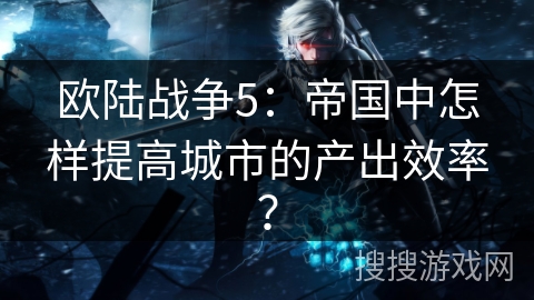 欧陆战争5:帝国中怎样提高城市的产出效率?